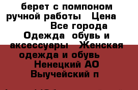 берет с помпоном ручной работы › Цена ­ 2 000 - Все города Одежда, обувь и аксессуары » Женская одежда и обувь   . Ненецкий АО,Выучейский п.